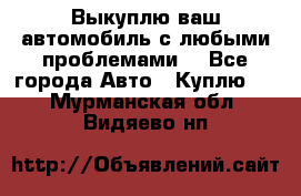 Выкуплю ваш автомобиль с любыми проблемами. - Все города Авто » Куплю   . Мурманская обл.,Видяево нп